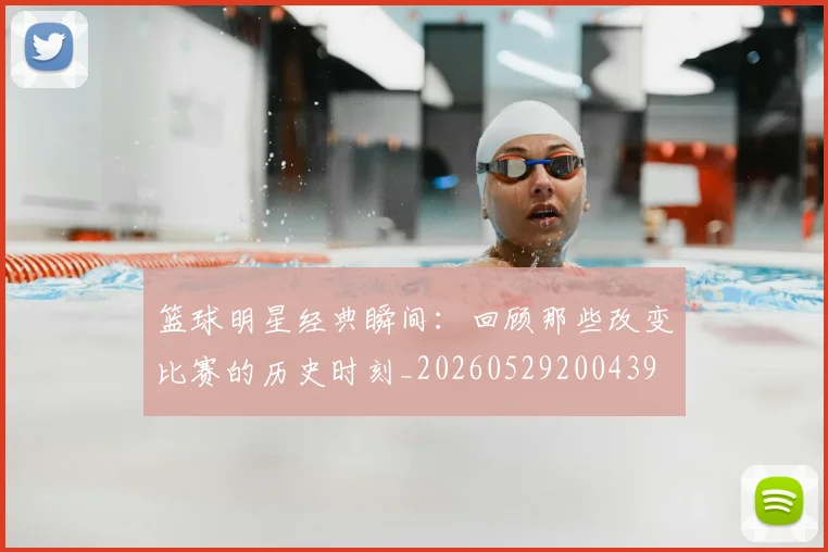 篮球明星经典瞬间：回顾那些改变比赛的历史时刻_20260529200439