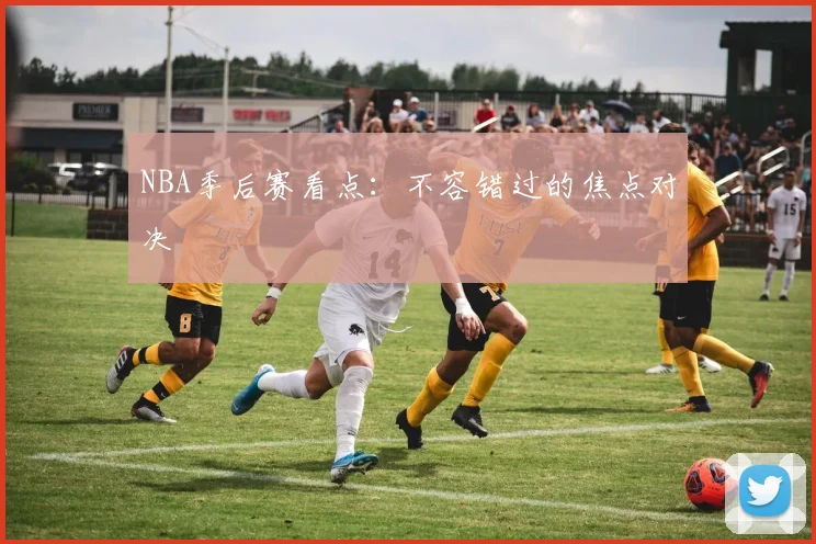 NBA季后赛看点:不容错过的焦点对决