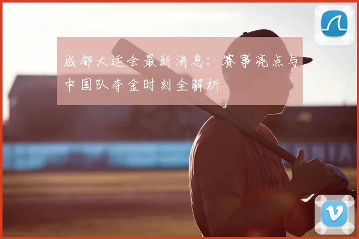 成都大运会最新消息：赛事亮点与中国队夺金时刻全解析