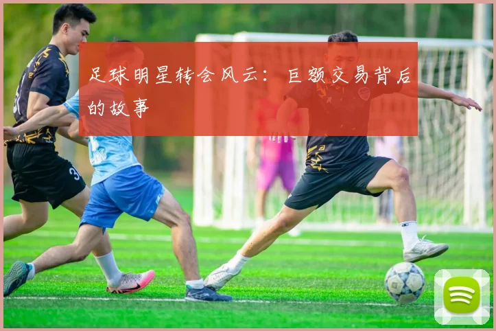 足球明星转会风云：巨额交易背后的故事