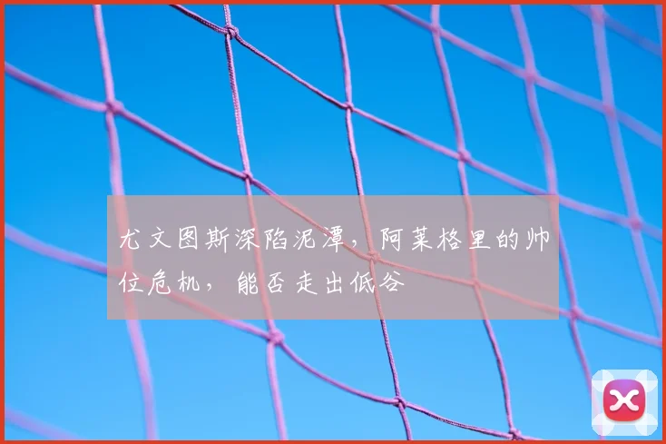 尤文图斯深陷泥潭，阿莱格里的帅位危机，能否走出低谷