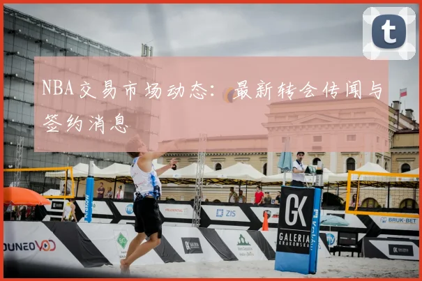 NBA交易市场动态:最新转会传闻与签约消息
