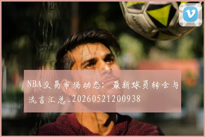 NBA交易市场动态：最新球员转会与流言汇总_20260521200938