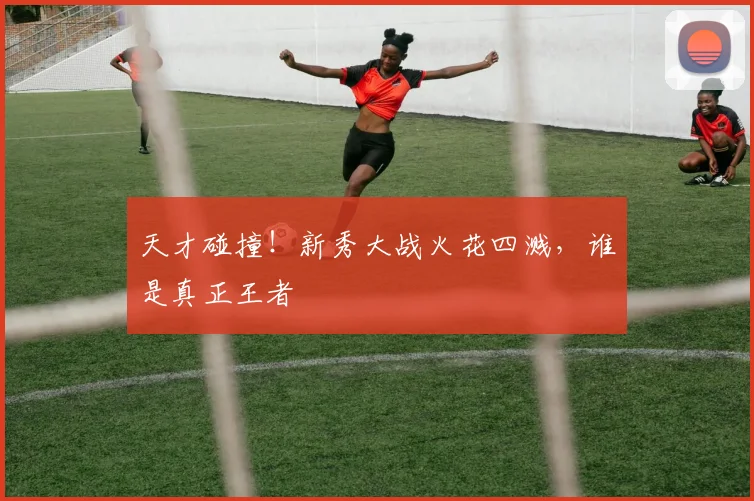 天才碰撞!新秀大战火花四溅,谁是真正王者