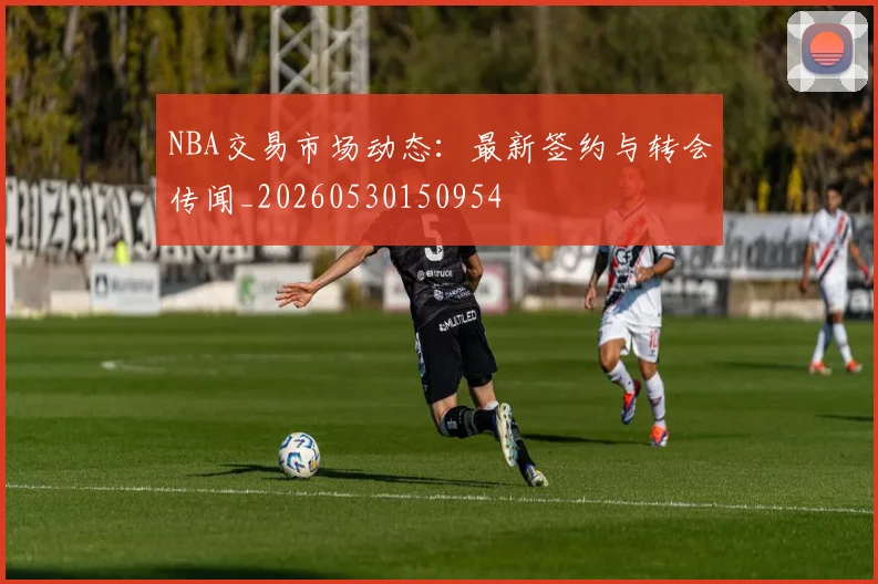 NBA交易市场动态：最新签约与转会传闻_20260530150954