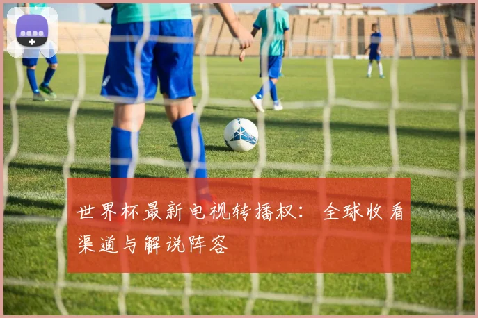 世界杯最新电视转播权:全球收看渠道与解说阵容