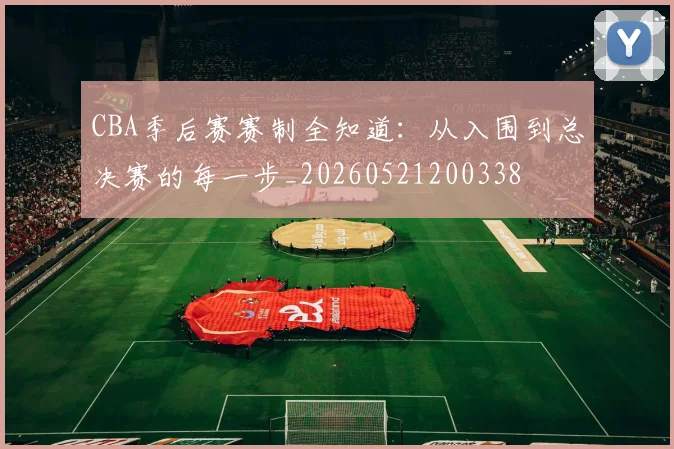 CBA季后赛赛制全知道：从入围到总决赛的每一步_20260521200338
