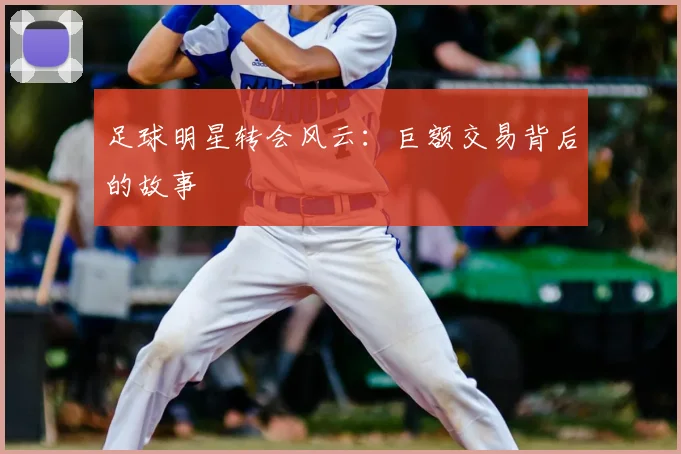 足球明星转会风云：巨额交易背后的故事