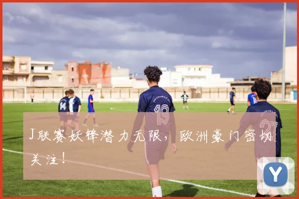 J联赛妖锋潜力无限，欧洲豪门密切关注！