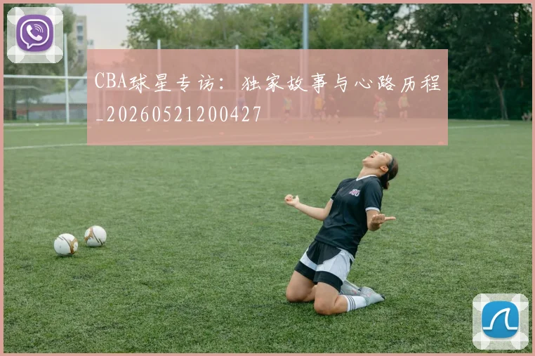CBA球星专访:独家故事与心路历程_20260521200427