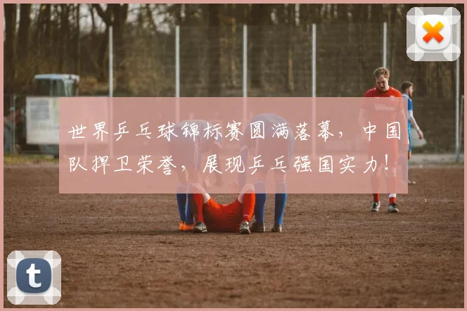 世界乒乓球锦标赛圆满落幕，中国队捍卫荣誉，展现乒乓强国实力！