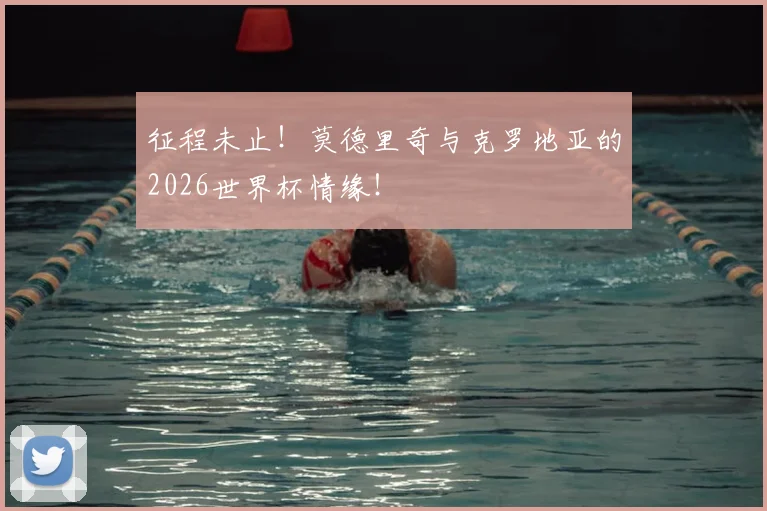 征程未止！莫德里奇与克罗地亚的2026世界杯情缘！