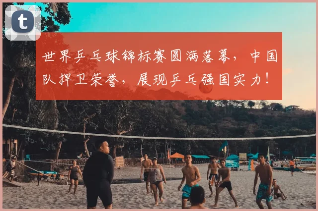 世界乒乓球锦标赛圆满落幕，中国队捍卫荣誉，展现乒乓强国实力！