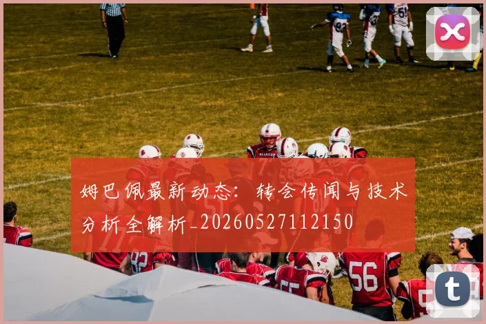 姆巴佩最新动态：转会传闻与技术分析全解析_20260527112150