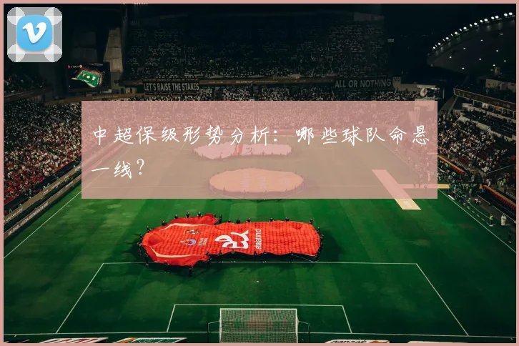 中超保级形势分析：哪些球队命悬一线？
