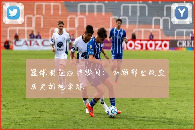 篮球明星经典瞬间：回顾那些改变历史的绝杀球