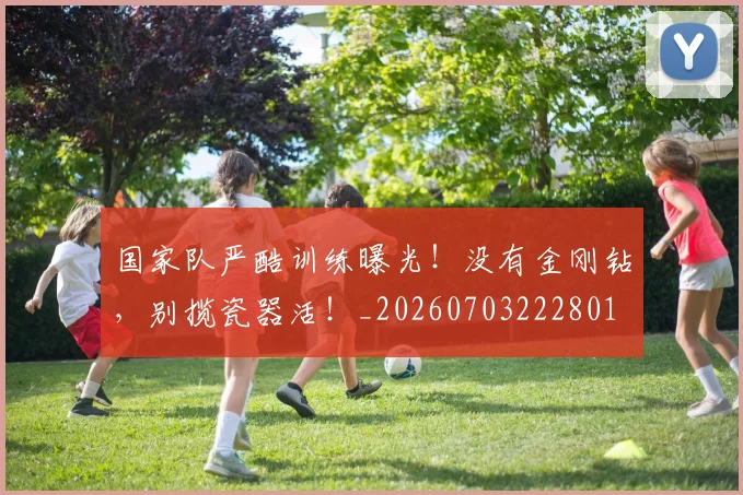 国家队严酷训练曝光！没有金刚钻，别揽瓷器活！_20260703222801