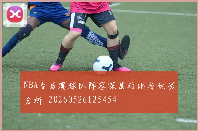 NBA季后赛球队阵容深度对比与优劣分析_20260526125454