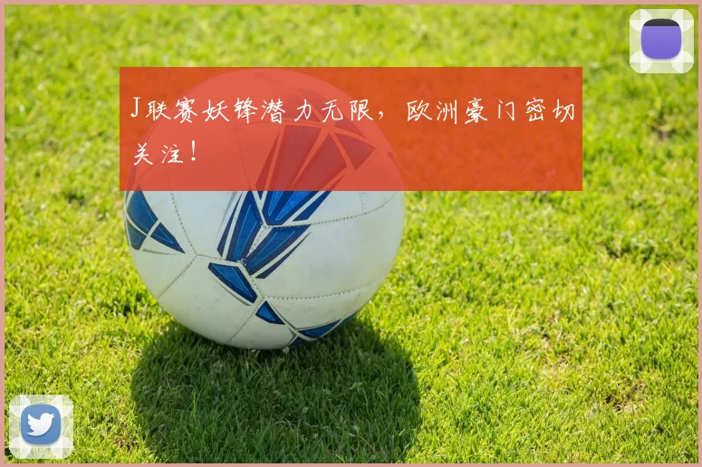 J联赛妖锋潜力无限，欧洲豪门密切关注！