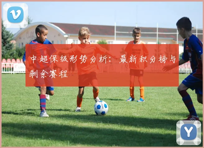 中超保级形势分析：最新积分榜与剩余赛程