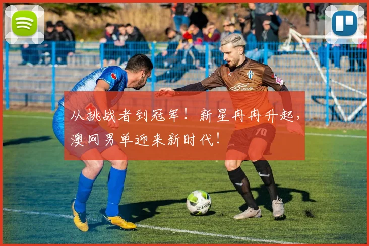 从挑战者到冠军！新星冉冉升起，澳网男单迎来新时代！