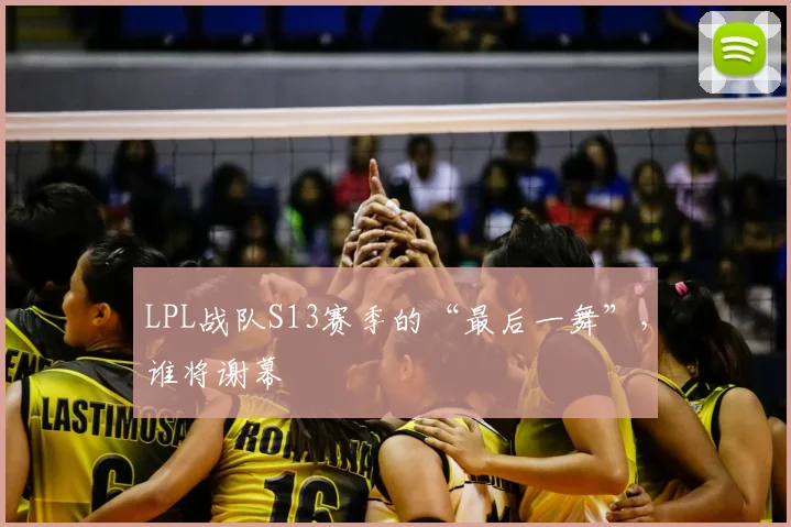 LPL战队S13赛季的“最后一舞”，谁将谢幕