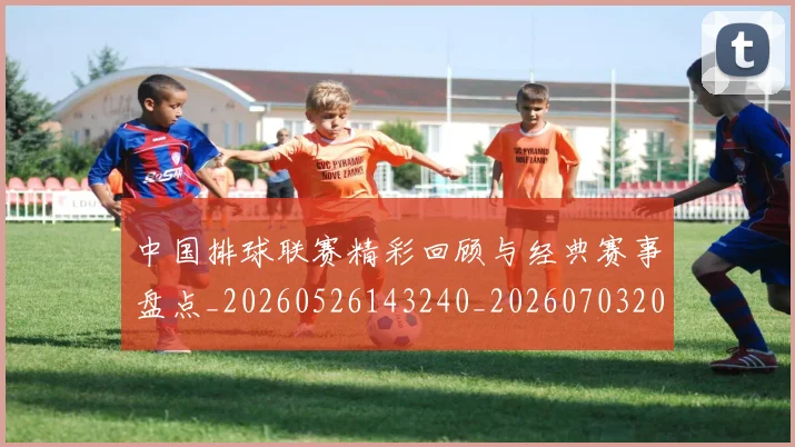 中国排球联赛精彩回顾与经典赛事盘点_20260526143240_20260703202707